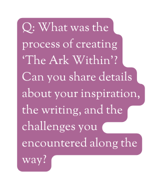 Q What was the process of creating The Ark Within Can you share details about your inspiration the writing and the challenges you encountered along the way