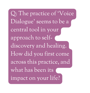 Q The practice of Voice Dialogue seems to be a central tool in your approach to self discovery and healing How did you first come across this practice and what has been its impact on your life