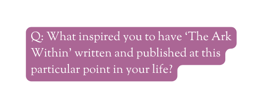 Q What inspired you to have The Ark Within written and published at this particular point in your life