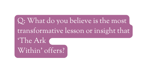 Q What do you believe is the most transformative lesson or insight that The Ark Within offers